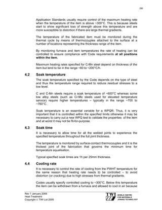 Rev 1 January 2009
Heat Treatment
Copyright © TWI Ltd 2009
Application Standards usually require control of the maximum heating rate
when the temperature of the item is above ~300°C. This is because steels
start to show significant loss of strength above this temperature and are
more susceptible to distortion if there are large thermal gradients.
The temperature of the fabricated item must be monitored during the
thermal cycle by means of thermocouples attached to the surface at a
number of locations representing the thickness range of the item.
By monitoring furnace and item temperatures the rate of heating can be
controlled to ensure compliance with Code requirements at all positions
within the item.
Maximum heating rates specified for C-Mn steel depend on thickness of the
item but tend to be in the range ~60 to ~200°C/h.
4.2 Soak temperature
The soak temperature specified by the Code depends on the type of steel
and thus the temperature range required to reduce residual stresses to a
low level.
C and C-Mn steels require a soak temperature of ~600°C whereas some
low alloy steels (such as Cr-Mo steels used for elevated temperature
service) require higher temperatures – typically in the range ~700 to
~760°C.
Soak temperature is an essential variable for a WPQR. Thus, it is very
important that it is controlled within the specified limits otherwise it may be
necessary to carry out a new WPQ test to validate the properties of the item
and at worst it may not be fit-for-purpose.
4.3 Soak time
It is necessary to allow time for all the welded joints to experience the
specified temperature throughout the full joint thickness.
The temperature is monitored by surface-contact thermocouples and it is the
thickest joint of the fabrication that governs the minimum time for
temperature equalisation.
Typical specified soak times are 1h per 25mm thickness.
4.4 Cooling rate
It is necessary to control the rate of cooling from the PWHT temperature for
the same reason that heating rate needs to be controlled – to avoid
distortion (or cracking) due to high stresses from thermal gradients.
Codes usually specify controlled cooling to ~300°C. Below this temperature
the item can be withdrawn from a furnace and allowed to cool in air because
286
 