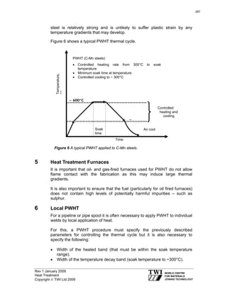 Rev 1 January 2009
Heat Treatment
Copyright © TWI Ltd 2009
steel is relatively strong and is unlikely to suffer plastic strain by any
temperature gradients that may develop.
Figure 6 shows a typical PWHT thermal cycle.
5 Heat Treatment Furnaces
It is important that oil- and gas-fired furnaces used for PWHT do not allow
flame contact with the fabrication as this may induce large thermal
gradients.
It is also important to ensure that the fuel (particularly for oil fired furnaces)
does not contain high levels of potentially harmful impurities – such as
sulphur.
6 Local PWHT
For a pipeline or pipe spool it is often necessary to apply PWHT to individual
welds by local application of heat.
For this, a PWHT procedure must specify the previously described
parameters for controlling the thermal cycle but it is also necessary to
specify the following:
• Width of the heated band (that must be within the soak temperature
range).
• Width of the temperature decay band (soak temperature to ~300°C).
PWHT (C-Mn steels)
• Controlled heating rate from 300°C to soak
temperature
• Minimum soak time at temperature
• Controlled cooling to ~ 300°C
Temperature,
°C
Figure 6 A typical PWHT applied to C-Mn steels.
Time
~~ 660000°°CC
Soak
time
~~
Controlled
heating and
cooling
Air cool
287
 