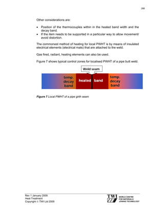 Rev 1 January 2009
Heat Treatment
Copyright © TWI Ltd 2009
Other considerations are:
• Position of the thermocouples within in the heated band width and the
decay band.
• If the item needs to be supported in a particular way to allow movement/
avoid distortion.
The commonest method of heating for local PWHT is by means of insulated
electrical elements (electrical mats) that are attached to the weld.
Gas fired, radiant, heating elements can also be used.
Figure 7 shows typical control zones for localised PWHT of a pipe butt weld.
Figure 7 Local PWHT of a pipe girth seam
heated bandheated band
temp.temp.
decaydecay
bandband
temp.temp.
decaydecay
bandband
Weld seam
288
 