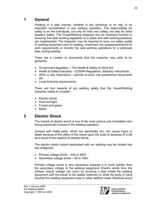 Rev 1 January 2009
Arc Welding Safety
Copyright © TWI Ltd 2009
1 General
Working in a safe manner, whether in the workshop or on site, is an
important consideration in any welding operation. The responsibility for
safety is on the individuals, not only for their own safety, but also for other
people’s safety. The Visual/Welding Inspector has an important function in
ensuring that safe working legislation is in place and safe working practices
are implemented. The Inspector may be required to carry out safety audits
of welding equipment prior to welding, implement risk assessment/permit to
work requirements or monitor the safe working operations for a particular
task, during welding.
There are a number of documents that the inspector may refer to for
guidance:
• Government legislation – The Health & Safety at Work Act.
• Health & Safety Executive – COSHH Regulations, Statutory instruments.
• Work or site instructions – permits to work, risk assessment documents
etc.
• Local Authority requirements.
There are four aspects of arc welding safety that the Visual/Welding
Inspector needs to consider:
• Electric shock.
• Heat and light.
• Fumes and gases.
• Noise.
2 Electric Shock
The hazard of electric shock is one of the most serious and immediate risks
facing personnel involved in the welding operation.
Contact with metal parts, which are electrically hot, can cause injury or
death because of the effect of the shock upon the body or because of a fall
as a result of the reaction to electric shock.
The electric shock hazard associated with arc welding may be divided into
two categories:
• Primary voltage shock – 230 or 460V
• Secondary voltage shock – 60 to 100V
Primary voltage shock is very hazardous because it is much greater than
the secondary voltage of the welding equipment. Electric shock from the
primary (input) voltage can occur by touching a lead inside the welding
equipment with the power to the welder switched on while the body or hand
touches the welding equipment case or other earthed metal. Residual circuit
290
 
