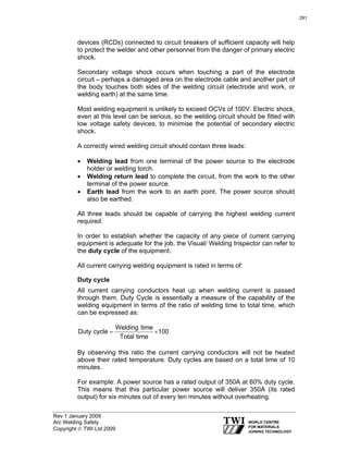 Rev 1 January 2009
Arc Welding Safety
Copyright © TWI Ltd 2009
devices (RCDs) connected to circuit breakers of sufficient capacity will help
to protect the welder and other personnel from the danger of primary electric
shock.
Secondary voltage shock occurs when touching a part of the electrode
circuit – perhaps a damaged area on the electrode cable and another part of
the body touches both sides of the welding circuit (electrode and work, or
welding earth) at the same time.
Most welding equipment is unlikely to exceed OCVs of 100V. Electric shock,
even at this level can be serious, so the welding circuit should be fitted with
low voltage safety devices, to minimise the potential of secondary electric
shock.
A correctly wired welding circuit should contain three leads:
• Welding lead from one terminal of the power source to the electrode
holder or welding torch.
• Welding return lead to complete the circuit, from the work to the other
terminal of the power source.
• Earth lead from the work to an earth point. The power source should
also be earthed.
All three leads should be capable of carrying the highest welding current
required.
In order to establish whether the capacity of any piece of current carrying
equipment is adequate for the job, the Visual/ Welding Inspector can refer to
the duty cycle of the equipment.
All current carrying welding equipment is rated in terms of:
Duty cycle
All current carrying conductors heat up when welding current is passed
through them. Duty Cycle is essentially a measure of the capability of the
welding equipment in terms of the ratio of welding time to total time, which
can be expressed as:
100
timeTotal
timeWelding
cycleDuty ×=
By observing this ratio the current carrying conductors will not be heated
above their rated temperature. Duty cycles are based on a total time of 10
minutes.
For example: A power source has a rated output of 350A at 60% duty cycle.
This means that this particular power source will deliver 350A (its rated
output) for six minutes out of every ten minutes without overheating.
291
 