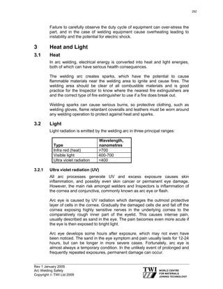 Rev 1 January 2009
Arc Welding Safety
Copyright © TWI Ltd 2009
Failure to carefully observe the duty cycle of equipment can over-stress the
part, and in the case of welding equipment cause overheating leading to
instability and the potential for electric shock.
3 Heat and Light
3.1 Heat
In arc welding, electrical energy is converted into heat and light energies,
both of which can have serious health consequences.
The welding arc creates sparks, which have the potential to cause
flammable materials near the welding area to ignite and cause fires. The
welding area should be clear of all combustible materials and is good
practice for the Inspector to know where the nearest fire extinguishers are
and the correct type of fire extinguisher to use if a fire does break out.
Welding sparks can cause serious burns, so protective clothing, such as
welding gloves, flame retardant coveralls and leathers must be worn around
any welding operation to protect against heat and sparks.
3.2 Light
Light radiation is emitted by the welding arc in three principal ranges:
Type
Wavelength,
nanometres
Infra red (heat) >700
Visible light 400-700
Ultra violet radiation <400
3.2.1 Ultra violet radiation (UV)
All arc processes generate UV and excess exposure causes skin
inflammation, and possibly even skin cancer or permanent eye damage.
However, the main risk amongst welders and Inspectors is inflammation of
the cornea and conjunctiva, commonly known as arc eye or flash.
Arc eye is caused by UV radiation which damages the outmost protective
layer of cells in the cornea. Gradually the damaged cells die and fall off the
cornea exposing highly sensitive nerves in the underlying cornea to the
comparatively rough inner part of the eyelid. This causes intense pain,
usually described as sand in the eye. The pain becomes even more acute if
the eye is then exposed to bright light.
Arc eye develops some hours after exposure, which may not even have
been noticed. The sand in the eye symptom and pain usually lasts for 12-24
hours, but can be longer in more severe cases. Fortunately, arc eye is
almost always a temporary condition. In the unlikely event of prolonged and
frequently repeated exposures, permanent damage can occur.
292
 