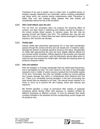 Rev 1 January 2009
Arc Welding Safety
Copyright © TWI Ltd 2009
Treatment of arc eye is simple: rest in a dark room. A qualified person or
hospital casualty department can administer various soothing anaesthetic
eye drops which can provide almost instantaneous relief. Prevention is
better than cure and wearing safety glasses with side shields will
considerably reduce the risk of this condition.
3.2.2 Ultra violet effects upon the skin
The UV from arc processes does not produce the browning effect of
sunburn; but does result in reddening and irritation caused by changes in
the minute surface blood vessels. In extreme cases, the skin may be
severely burned and blisters may form. The reddened skin may die and
flake off in a day or so. Where there has been intense prolonged or frequent
exposure, skin cancers can develop.
3.2.3 Visible light
Intense visible light particularly approaching UV or blue light wavelengths
passes through the cornea and lens and can dazzle and, in extreme cases,
damage the network of optically sensitive nerves on the retina. Wavelengths
of visible light approaching the infra red have slightly different effects but
can produce similar symptoms. Effects depend on the duration and intensity
of exposure and to some extent, upon the individual's natural reflex action to
close the eye and exclude the incident light. Normally this dazzling does not
produce a long-term effect.
3.2.4 Infra red radiation
Infra red radiation is of longer wavelength than the visible light frequencies,
and is perceptible as heat. The main hazard to the eyes is that prolonged
exposure (over a matter of years) causes a gradual but irreversible opacity
of the lens. Fortunately, the infra red radiation emitted by normal welding
arcs causes damage only within a comparatively short distance from the
arc. There is an immediate burning sensation in the skin surrounding the
eyes should they be exposed to arc heat. The natural human reaction is to
move or cover up to prevent the skin heating, which also reduces eye
exposure.
BS EN169 specifies a range of permanent filter shades of gradually
increasing optical density which limit exposure to radiation emitted by
different processes at different currents. It must be stressed that shade
numbers indicated in the standard and the corresponding current ranges are
for guidance only.
293
 