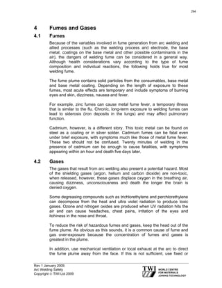 Rev 1 January 2009
Arc Welding Safety
Copyright © TWI Ltd 2009
4 Fumes and Gases
4.1 Fumes
Because of the variables involved in fume generation from arc welding and
allied processes (such as the welding process and electrode, the base
metal, coatings on the base metal and other possible contaminants in the
air), the dangers of welding fume can be considered in a general way.
Although health considerations vary according to the type of fume
composition and individual reactions, the following holds true for most
welding fume.
The fume plume contains solid particles from the consumables, base metal
and base metal coating. Depending on the length of exposure to these
fumes, most acute effects are temporary and include symptoms of burning
eyes and skin, dizziness, nausea and fever.
For example, zinc fumes can cause metal fume fever, a temporary illness
that is similar to the flu. Chronic, long-term exposure to welding fumes can
lead to siderosis (iron deposits in the lungs) and may affect pulmonary
function.
Cadmium, however, is a different story. This toxic metal can be found on
steel as a coating or in silver solder. Cadmium fumes can be fatal even
under brief exposure, with symptoms much like those of metal fume fever.
These two should not be confused. Twenty minutes of welding in the
presence of cadmium can be enough to cause fatalities, with symptoms
appearing within an hour and death five days later.
4.2 Gases
The gases that result from arc welding also present a potential hazard. Most
of the shielding gases (argon, helium and carbon dioxide) are non-toxic,
when released, however, these gases displace oxygen in the breathing air,
causing dizziness, unconsciousness and death the longer the brain is
denied oxygen.
Some degreasing compounds such as trichlorethylene and perchlorethylene
can decompose from the heat and ultra violet radiation to produce toxic
gases. Ozone and nitrogen oxides are produced when UV radiation hits the
air and can cause headaches, chest pains, irritation of the eyes and
itchiness in the nose and throat.
To reduce the risk of hazardous fumes and gases, keep the head out of the
fume plume. As obvious as this sounds, it is a common cause of fume and
gas over-exposure because the concentration of fumes and gases is
greatest in the plume.
In addition, use mechanical ventilation or local exhaust at the arc to direct
the fume plume away from the face. If this is not sufficient, use fixed or
294
 
