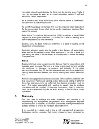 Rev 1 January 2009
Arc Welding Safety
Copyright © TWI Ltd 2009
moveable exhaust hoods to draw the fume from the general area. Finally, it
may be necessary to wear an approved respiratory device if sufficient
ventilation cannot be provided.
As a rule of thumb, if the air is visibly clear and the welder is comfortable,
the ventilation is probably adequate.
To identify hazardous substances, first read the material safety data sheet
for the consumable to see what fumes can be reasonably expected from
use of the product.
Refer to the Occupational Exposure Limit (OEL) as defined in the COSHH
regulations which gives maximum concentrations to which a healthy adult
can be exposed to any one substance.
Second, know the base metal and determine if a paint or coating would
cause toxic fumes or gases.
Particular attention should also be made to the dangers of asphyxiation
when welding in confined spaces. Risk assessment, permits to work and
gas testing are some of the necessary actions required to ensure the safety
of all personnel.
Noise
Exposure to loud noise can permanently damage hearing cause stress and
increase blood pressure. Working in a noisy environment for long periods
can contribute to tiredness, nervousness and irritability. If the noise
exposure is greater than 85 decibels averaged over an 8 hour period then
hearing protection must be worn, and annual hearing tests should be carried
out.
Normal welding operations are not associated with noise level problems with
two exceptions: Plasma arc welding and air carbon arc cutting. If either of
these two operations is to be performed then hearing protectors must be
worn. The noise associated with welding is usually due to ancillary
operations such as chipping, grinding and hammering. Hearing protection
must be worn when carrying out, or when working in the vicinity of, these
operations.
5 Summary
The best way to manage the risks associated with welding is by
implementing risk management programmes. Risk management requires
the identification of hazards, assessment of the risks and implementation of
suitable controls to reduce the risk to an acceptable level.
It is essential to evaluate and review a risk management programme.
Evaluation involves ensuring that control measures have eliminated or
295
 