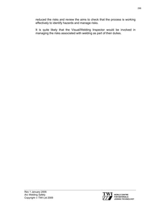 Rev 1 January 2009
Arc Welding Safety
Copyright © TWI Ltd 2009
reduced the risks and review the aims to check that the process is working
effectively to identify hazards and manage risks.
It is quite likely that the Visual/Welding Inspector would be involved in
managing the risks associated with welding as part of their duties.
296
 