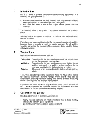 Rev 1 January 2009
Calibration
Copyright © TWI Ltd 2009
1 Introduction
BS 7570 - Code of practice for validation of arc welding equipment – is a
standard that gives guidance to:
• Manufacturers about the accuracy required from output meters fitted to
welding equipment to show welding current, voltage etc.
• End users who need to ensure that output meters provide accurate
readings.
The Standard refers to two grades of equipment – standard and precision
grade.
Standard grade equipment is suitable for manual and semi-automatic
welding processes.
Precision grade equipment is intended for mechanised or automatic welding
because there is usually a need for greater precision for all welding
variables as well as the prospect of the equipment being used for higher
duty cycle welding.
2 Terminology
BS 7570 defines the terms it uses, such as:
Calibration Operations for the purpose of determining the magnitude of
errors of a measuring instrument etc.
Validation Operations for the purpose of demonstrating that an item of
welding equipment, or a welding system, conforms to the
operating specification for that equipment or system.
Accuracy Closeness of an observed quantity to the defined, or true,
value.
Thus, when considering welding equipment, those that have output meters
for welding parameters (current, voltage, travel speed, etc.) can be
calibrated by checking the meter reading with a more accurate measuring
device – and adjusting the readings appropriately.
Equipment that does not have output meters (some power sources for
MMA, MIG/MAG) cannot be calibrated but they can be validated, that is to
make checks to see the controls are functioning properly.
3 Calibration Frequency
BS 7570 recommends re-calibration/validation at:
• Yearly intervals (following an initial consistency test at three monthly
intervals) for standard grade equipment.
• Six monthly intervals for precision grade equipment.
298
 