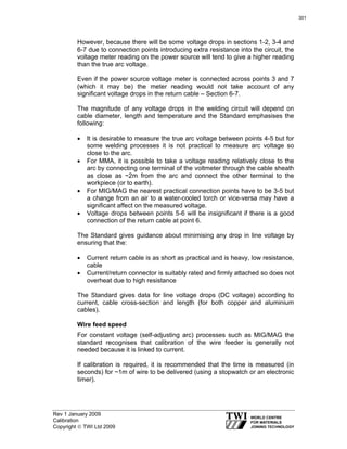 Rev 1 January 2009
Calibration
Copyright © TWI Ltd 2009
However, because there will be some voltage drops in sections 1-2, 3-4 and
6-7 due to connection points introducing extra resistance into the circuit, the
voltage meter reading on the power source will tend to give a higher reading
than the true arc voltage.
Even if the power source voltage meter is connected across points 3 and 7
(which it may be) the meter reading would not take account of any
significant voltage drops in the return cable – Section 6-7.
The magnitude of any voltage drops in the welding circuit will depend on
cable diameter, length and temperature and the Standard emphasises the
following:
• It is desirable to measure the true arc voltage between points 4-5 but for
some welding processes it is not practical to measure arc voltage so
close to the arc.
• For MMA, it is possible to take a voltage reading relatively close to the
arc by connecting one terminal of the voltmeter through the cable sheath
as close as ~2m from the arc and connect the other terminal to the
workpiece (or to earth).
• For MIG/MAG the nearest practical connection points have to be 3-5 but
a change from an air to a water-cooled torch or vice-versa may have a
significant affect on the measured voltage.
• Voltage drops between points 5-6 will be insignificant if there is a good
connection of the return cable at point 6.
The Standard gives guidance about minimising any drop in line voltage by
ensuring that the:
• Current return cable is as short as practical and is heavy, low resistance,
cable
• Current/return connector is suitably rated and firmly attached so does not
overheat due to high resistance
The Standard gives data for line voltage drops (DC voltage) according to
current, cable cross-section and length (for both copper and aluminium
cables).
Wire feed speed
For constant voltage (self-adjusting arc) processes such as MIG/MAG the
standard recognises that calibration of the wire feeder is generally not
needed because it is linked to current.
If calibration is required, it is recommended that the time is measured (in
seconds) for ~1m of wire to be delivered (using a stopwatch or an electronic
timer).
301
 