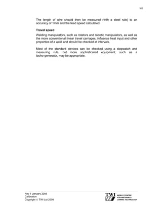 Rev 1 January 2009
Calibration
Copyright © TWI Ltd 2009
The length of wire should then be measured (with a steel rule) to an
accuracy of 1mm and the feed speed calculated.
Travel speed
Welding manipulators, such as rotators and robotic manipulators, as well as
the more conventional linear travel carriages, influence heat input and other
properties of a weld and should be checked at intervals.
Most of the standard devices can be checked using a stopwatch and
measuring rule, but more sophisticated equipment, such as a
tacho-generator, may be appropriate.
302
 