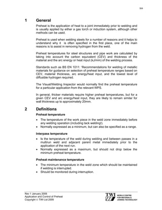 Rev 1 January 2009
Application and Control of Preheat
Copyright © TWI Ltd 2009
1 General
Preheat is the application of heat to a joint immediately prior to welding and
is usually applied by either a gas torch or induction system, although other
methods can be used.
Preheat is used when welding steels for a number of reasons and it helps to
understand why it is often specified in the first place, one of the main
reasons is to assist in removing hydrogen from the weld.
Preheat temperatures for steel structures and pipe work are calculated by
taking into account the carbon equivalent (CEV) and thickness of the
material and the arc energy or heat input (kJ/mm) of the welding process.
Standards such as BS EN 1011: ‘Recommendations for welding of metallic
materials for guidance on selection of preheat temperature ranges based on
CEV, material thickness, arc energy/heat input, and the lowest level of
diffusible hydrogen required.
The Visual/Welding Inspector would normally find the preheat temperature
for a particular application from the relevant WPS.
In general, thicker materials require higher preheat temperatures, but for a
given CEV and arc energy/heat input, they are likely to remain similar for
wall thickness up to approximately 20mm.
2 Definitions
Preheat temperature
• The temperature of the work piece in the weld zone immediately before
any welding operation (including tack welding!).
• Normally expressed as a minimum, but can also be specified as a range.
Interpass temperature
• Is the temperature of the weld during welding and between passes in a
multirun weld and adjacent parent metal immediately prior to the
application of the next run.
• Normally expressed as a maximum, but should not drop below the
minimum preheat temperature.
Preheat maintenance temperature
• The minimum temperature in the weld zone which should be maintained
if welding is interrupted.
• Should be monitored during interruption.
304
 