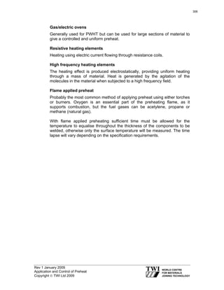 Rev 1 January 2009
Application and Control of Preheat
Copyright © TWI Ltd 2009
Gas/electric ovens
Generally used for PWHT but can be used for large sections of material to
give a controlled and uniform preheat.
Resistive heating elements
Heating using electric current flowing through resistance coils.
High frequency heating elements
The heating effect is produced electrostatically, providing uniform heating
through a mass of material. Heat is generated by the agitation of the
molecules in the material when subjected to a high frequency field.
Flame applied preheat
Probably the most common method of applying preheat using either torches
or burners. Oxygen is an essential part of the preheating flame, as it
supports combustion, but the fuel gases can be acetylene, propane or
methane (natural gas).
With flame applied preheating sufficient time must be allowed for the
temperature to equalise throughout the thickness of the components to be
welded, otherwise only the surface temperature will be measured. The time
lapse will vary depending on the specification requirements.
306
 