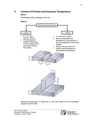 Rev 1 January 2009
Application and Control of Preheat
Copyright © TWI Ltd 2009
4 Control of Preheat and Interpass Temperature
When?
Immediately before passage of the arc
Where?
Interpass temperature is measured on the weld metal or the immediately
adjacent parent metal.
Work piece thickness (t)
t ≤ 50mm t > 50mm
• A = 4 x t but
maxium 50mm.
• The temperature
shall be measured
on the surface of the
work piece facing
the welder.
• A = minimum 75mm
• Where practicable, the
temperature is measured on
the face opposite to that being
heated.
• Allow 2 min per 25mm of
parent metal thickness for
temperature equalisation
307
 