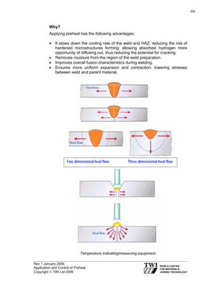 Rev 1 January 2009
Application and Control of Preheat
Copyright © TWI Ltd 2009
Why?
Applying preheat has the following advantages:
• It slows down the cooling rate of the weld and HAZ; reducing the risk of
hardened microstructures forming; allowing absorbed hydrogen more
opportunity of diffusing out, thus reducing the potential for cracking.
• Removes moisture from the region of the weld preparation.
• Improves overall fusion characteristics during welding.
• Ensures more uniform expansion and contraction; lowering stresses
between weld and parent material.
Temperature indicating/measuring equipment.
Two dimensional heat flow Three dimensional heat flow
308
 