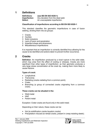 Rev 1 January 2009
Welding Imperfections and Materials Inspection
Copyright © TWI Ltd 2009
1 Definitions
Definitions: (see BS EN ISO 6520-1)
Imperfection: Any deviation from the ideal weld.
Defect: An unacceptable imperfection.
Classification of imperfections according to BS EN ISO 6520-1:
This standard classifies the geometric imperfections in case of fusion
welding, dividing them into six groups:
1 Cracks
2 Cavities
3 Solid inclusions
4 Lack of fusion and penetration
5 Imperfect shape and dimensions
6 Miscellaneous imperfections
It is important that an imperfection is correctly identified thus allowing for the
cause to be identified and actions taken to prevent further occurrence.
2 Cracks
Definition: An imperfection produced by a local rupture in the solid state,
which may arise from the effect of cooling or stresses. Cracks are more
significant than other types of imperfection, as their geometry produces a
very large stress concentration at the crack tip, making them more likely to
cause fracture.
Types of crack:
• Longitudinal.
• Transverse.
• Radiating (cracks radiating from a common point).
• Crater.
• Branching (a group of connected cracks originating from a common
crack).
These cracks can be situated in the:
• Weld metal
• HAZ
• Parent metal
Exception: Crater cracks are found only in the weld metal.
Depending on their nature, these cracks can be:
• Hot (ie solidification cracks liquation cracks)
• Precipitation induced (ie reheat cracks, present in creep resisting steels).
30
 