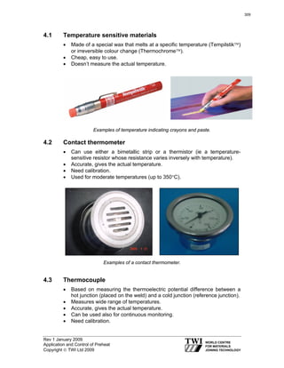 Rev 1 January 2009
Application and Control of Preheat
Copyright © TWI Ltd 2009
4.1 Temperature sensitive materials
• Made of a special wax that melts at a specific temperature (Tempilstik™)
or irreversible colour change (Thermochrome™).
• Cheap, easy to use.
• Doesn’t measure the actual temperature.
Examples of temperature indicating crayons and paste.
4.2 Contact thermometer
• Can use either a bimetallic strip or a thermistor (ie a temperature-
sensitive resistor whose resistance varies inversely with temperature).
• Accurate, gives the actual temperature.
• Need calibration.
• Used for moderate temperatures (up to 350°C).
Examples of a contact thermometer.
4.3 Thermocouple
• Based on measuring the thermoelectric potential difference between a
hot junction (placed on the weld) and a cold junction (reference junction).
• Measures wide range of temperatures.
• Accurate, gives the actual temperature.
• Can be used also for continuous monitoring.
• Need calibration.
309
 