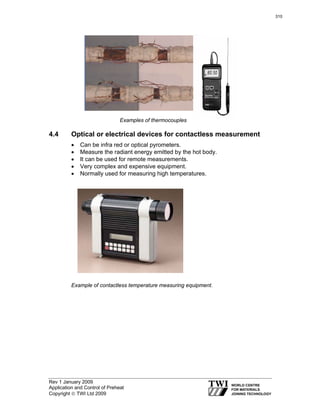 Rev 1 January 2009
Application and Control of Preheat
Copyright © TWI Ltd 2009
Examples of thermocouples
4.4 Optical or electrical devices for contactless measurement
• Can be infra red or optical pyrometers.
• Measure the radiant energy emitted by the hot body.
• It can be used for remote measurements.
• Very complex and expensive equipment.
• Normally used for measuring high temperatures.
Example of contactless temperature measuring equipment.
310
 
