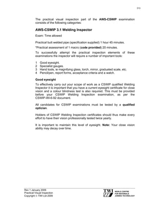 Rev 1 January 2009
Practical Visual Inspection
Copyright © TWI Ltd 2009
The practical visual inspection part of the AWS-CSWIP examination
consists of the following categories:
AWS-CSWIP 3.1 Welding Inspector
Exam: Time allowed
Practical butt welded pipe (specification supplied) 1 hour 45 minutes.
*Practical assessment of 1 macro (code provided) 20 minutes.
To successfully attempt the practical inspection elements of these
examinations the inspector will require a number of important tools:
1 Good eyesight.
2 Specialist gauges.
3 Hand tools, ie magnifying glass, torch, mirror, graduated scale, etc.
4 Pencil/pen, report forms, acceptance criteria and a watch.
Good eyesight
To effectively carry out your scope of work as a CSWIP qualified Welding
Inspector it is important that you have a current eyesight certificate for close
vision and a colour blindness test is also required. This must be provided
before your CSWIP Welding Inspection examination, as per the
CSWIP-WI-6-92 document.
All candidates for CSWIP examinations must be tested by a qualified
optician.
Holders of CSWIP Welding Inspection certificates should thus make every
effort to have their vision professionally tested twice yearly.
It is important to maintain this level of eyesight. Note: Your close vision
ability may decay over time.
313
 