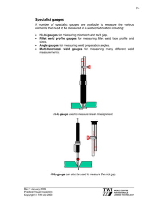 Rev 1 January 2009
Practical Visual Inspection
Copyright © TWI Ltd 2009
Specialist gauges
A number of specialist gauges are available to measure the various
elements that need to be measured in a welded fabrication including:
• Hi–lo gauges for measuring mismatch and root gap.
• Fillet weld profile gauges for measuring fillet weld face profile and
sizes.
• Angle gauges for measuring weld preparation angles.
• Multi-functional weld gauges for measuring many different weld
measurements.
Hi-lo gauge used to measure linear misalignment.
Hi-lo gauge can also be used to measure the root gap.
314
 