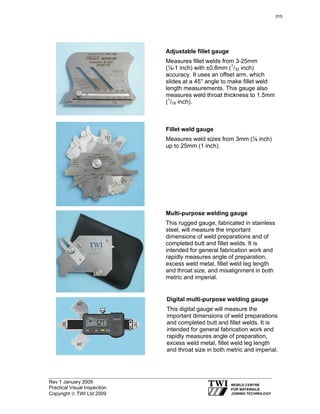 Rev 1 January 2009
Practical Visual Inspection
Copyright © TWI Ltd 2009
Adjustable fillet gauge
Measures fillet welds from 3-25mm
(⅛-1 inch) with ±0.8mm (1
/32 inch)
accuracy. It uses an offset arm, which
slides at a 45° angle to make fillet weld
length measurements. This gauge also
measures weld throat thickness to 1.5mm
(1
/16 inch).
Fillet weld gauge
Measures weld sizes from 3mm (⅛ inch)
up to 25mm (1 inch).
Multi-purpose welding gauge
This rugged gauge, fabricated in stainless
steel, will measure the important
dimensions of weld preparations and of
completed butt and fillet welds. It is
intended for general fabrication work and
rapidly measures angle of preparation,
excess weld metal, fillet weld leg length
and throat size, and misalignment in both
metric and imperial.
Digital multi-purpose welding gauge
This digital gauge will measure the
important dimensions of weld preparations
and completed butt and fillet welds. It is
intended for general fabrication work and
rapidly measures angle of preparation,
excess weld metal, fillet weld leg length
and throat size in both metric and imperial.
315
 