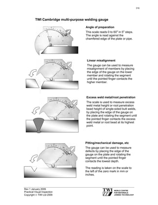 Rev 1 January 2009
Practical Visual Inspection
Copyright © TWI Ltd 2009
TWI Cambridge multi-purpose welding gauge
Angle of preparation
This scale reads 0 to 60o
in 5o
steps.
The angle is read against the
chamfered edge of the plate or pipe.
Linear misalignment
The gauge can be used to measure
misalignment of members by placing
the edge of the gauge on the lower
member and rotating the segment
until the pointed finger contacts the
higher member.
Excess weld metal/root penetration
The scale is used to measure excess
weld metal height or root penetration
bead height of single-sided butt welds,
by placing the edge of the gauge on
the plate and rotating the segment until
the pointed finger contacts the excess
weld metal or root bead at its highest
point.
Pitting/mechanical damage, etc
The gauge can be used to measure
defects by placing the edge of the
gauge on the plate and rotating the
segment until the pointed finger
contacts the lowest depth.
The reading is taken on the scale to
the left of the zero mark in mm or
inches.
316
 