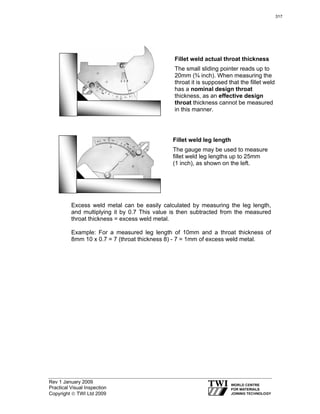 Rev 1 January 2009
Practical Visual Inspection
Copyright © TWI Ltd 2009
Excess weld metal can be easily calculated by measuring the leg length,
and multiplying it by 0.7 This value is then subtracted from the measured
throat thickness = excess weld metal.
Example: For a measured leg length of 10mm and a throat thickness of
8mm 10 x 0.7 = 7 (throat thickness 8) - 7 = 1mm of excess weld metal.
Fillet weld leg length
The gauge may be used to measure
fillet weld leg lengths up to 25mm
(1 inch), as shown on the left.
Fillet weld actual throat thickness
The small sliding pointer reads up to
20mm (¾ inch). When measuring the
throat it is supposed that the fillet weld
has a nominal design throat
thickness, as an effective design
throat thickness cannot be measured
in this manner.
317
 
