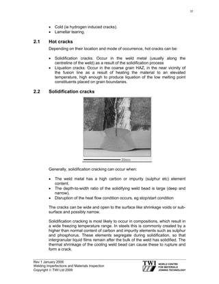 Rev 1 January 2009
Welding Imperfections and Materials Inspection
Copyright © TWI Ltd 2009
• Cold (ie hydrogen induced cracks).
• Lamellar tearing.
2.1 Hot cracks
Depending on their location and mode of occurrence, hot cracks can be:
• Solidification cracks: Occur in the weld metal (usually along the
centreline of the weld) as a result of the solidification process
• Liquation cracks: Occur in the coarse grain HAZ, in the near vicinity of
the fusion line as a result of heating the material to an elevated
temperature, high enough to produce liquation of the low melting point
constituents placed on grain boundaries.
2.2 Solidification cracks
Generally, solidification cracking can occur when:
• The weld metal has a high carbon or impurity (sulphur etc) element
content.
• The depth-to-width ratio of the solidifying weld bead is large (deep and
narrow).
• Disruption of the heat flow condition occurs, eg stop/start condition
The cracks can be wide and open to the surface like shrinkage voids or sub-
surface and possibly narrow.
Solidification cracking is most likely to occur in compositions, which result in
a wide freezing temperature range. In steels this is commonly created by a
higher than normal content of carbon and impurity elements such as sulphur
and phosphorus. These elements segregate during solidification, so that
intergranular liquid films remain after the bulk of the weld has solidified. The
thermal shrinkage of the cooling weld bead can cause these to rupture and
form a crack.
31
 