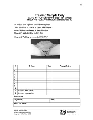 Rev 1 January 2009
Practical Visual Inspection
Copyright © TWI Ltd 2009
Training Sample Only
MACRO INSTRUCTION/REPORT SHEET [I.D: AM1030]
CHECK PHOTOGRAPH I.D MATCHES THIS REPORT I.D
All defects to be reported [and sized if required]
Then sentenced to ISO 5817 Level B [StringenT]
Note: Photograph is at X10 Magnification
Chapter 1 Material: Low carbon steel
Chapter 2 Welding process: [MMA/SMAW]
Comments
Signature: Date:
Print full name:
# Defect Size Accept/Reject
1
2
3
4
5
6
7
8
9
10
11 Excess weld metal
12 Excess penetration
322
 