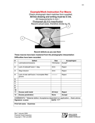 Rev 1 January 2009
Practical Visual Inspection
Copyright © TWI Ltd 2009
Example/Work Instruction For Macro
Check photograph ident matches form supplied.
All line drawing and writing must be in ink.
All measurements in mm /
Photograph @ X10 magnification
Record actual sizes, therefore divide by 10.
Record defects as you see them
These macros have been mastered from the photographs interpretation
Difficulties have been recorded.
COMMENTS: * Material defect. Acceptance dependent on application. - Seek advice
Signature: e.xame DATE: */*/**
Print full name: Examinee
# Defect Size Accept/reject
1 Laminations/inclusions 10mmarea Accept*
2 Lack of sidewall fusion + slag 4mm Reject
3 Slag inclusion 3mm Reject
4 Lack of side wall fusion / incomplete filled
groove
---------- Reject
5
6
7
8
9
10
11 Excess weld metal 2X 4mm Reject
12 Excess penetration None Accept
4
1
323
 