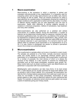 Rev 1 January 2009
Macro- and Micro-visual Inspection
Copyright © TWI Ltd 2009
1 Macro-examination
Macro-etching is the procedure in which a specimen is etched and
evaluated macrostructurally at low magnifications. It is frequently used for
evaluating carbon and low alloy steel products such as billets, bars, blooms
and forgings as well as welds. There are several procedures for rating a
steel specimen by a graded series of photographs showing the incidence of
certain conditions and is applicable to carbon and low alloy steels. A number
of different etching reagents may be used depending upon the type of
examination. Steels react differently to etching reagents because of
variations in chemical composition, method of manufacture, heat treatment
and many other variables.
Macro-examinations are also performed on a polished and etched
cross-section of a welded material. During the examination, a number of
features can be determined including weld run sequence, important for weld
procedure qualifications tests. As well as this, any defects on the sample will
be assessed for compliance with relevant specifications. Slag, porosity, lack
of weld penetration, lack of sidewall fusion and poor weld profile are among
the features observed in such examinations. It is normal to look for such
defects either by standard visual examination or at magnifications of up to
5X. It is also routine to photograph the section to provide a permanent
record, this is known as a photomacrograph.
2 Micro-examination
This is performed on samples either cut to size or mounted in a resin mould.
The samples are polished to a fine finish, normally one-micron diamond
paste and usually etched in an appropriate chemical solution prior to
examination on a metallurgical microscope. Micro-examination is performed
for a number of purposes, the most obvious of which is to assess the
structure of the material. It is also common to examine for metallurgical
anomalies such as third phase precipitates, excessive grain growth, etc.
Many routine tests such as phase counting or grain size determinations are
performed in conjunction with micro-examinations.
Metallographic weld evaluations can take many forms. In its most simple
form, a weld deposit can be visually examined for large-scale defects such
as porosity or lack of fusion defects. On a microscale, the examination can
take the form of phase balance assessments from weld cap to weld root or a
check for non-metallic or third phase precipitates. Examination of weld
growth patterns is also used to determine reasons for poor mechanical test
results. For example, an extensive central columnar grain pattern can cause
a plane of weakness giving poor Charpy results.
325
 