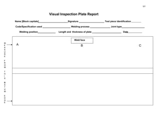Visual Inspection Plate Report
Name [Block capitals]_______________________Signature ____________________ Test piece identification
Code/Specification used ______________________ Welding process ________________ Joint type__________________
Welding position______________ Length and thickness of plate _______________________ Date
A
M
E
A
S
U
R
E
F
R
O
M
T
H
I
S
D
A
T
U
M
E
D
G
E
B
Weld face
C
327
 