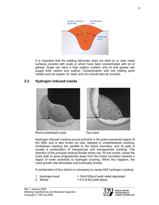 Rev 1 January 2009
Welding Imperfections and Materials Inspection
Copyright © TWI Ltd 2009
It is important that the welding fabricator does not weld on or near metal
surfaces covered with scale or which have been contaminated with oil or
grease. Scale can have a high sulphur content, and oil and grease can
supply both carbon and sulphur. Contamination with low melting point
metals such as copper, tin, lead, and zinc should also be avoided.
2.3 Hydrogen induced cracks
Root (underbead) crack Toe crack
Hydrogen induced cracking occurs primarily in the grain-coarsened region of
the HAZ, and is also known as cold, delayed or underbead/toe cracking.
Underbead cracking lies parallel to the fusion boundary, and its path is
usually a combination of intergranular and transgranular cracking. The
direction of the principal residual tensile stress can, for toe cracks, cause the
crack path to grow progressively away from the fusion boundary towards a
region of lower sensitivity to hydrogen cracking. When this happens, the
crack growth rate decreases and eventually arrests.
A combination of four factors is necessary to cause HAZ hydrogen cracking:
1 Hydrogen level > 15ml/100g of weld metal deposited
2 Stress > 0.5 of the yield stress
32
 