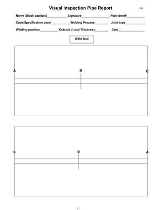 1
Visual Inspection Pipe Report
Name [Block capitals]____________ Signature_________________ Pipe Ident#___________
Code/Specification used____________Welding Process________ Joint type____________
Welding position___________ Outside ∅ and Thickness________ Date________________
Weld face
A B C
C D A
331
 