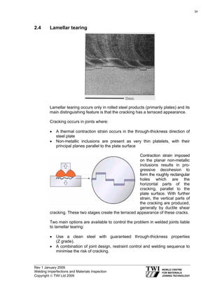 Rev 1 January 2009
Welding Imperfections and Materials Inspection
Copyright © TWI Ltd 2009
2.4 Lamellar tearing
Lamellar tearing occurs only in rolled steel products (primarily plates) and its
main distinguishing feature is that the cracking has a terraced appearance.
Cracking occurs in joints where:
• A thermal contraction strain occurs in the through-thickness direction of
steel plate
• Non-metallic inclusions are present as very thin platelets, with their
principal planes parallel to the plate surface
Contraction strain imposed
on the planar non-metallic
inclusions results in pro-
gressive decohesion to
form the roughly rectangular
holes which are the
horizontal parts of the
cracking, parallel to the
plate surface. With further
strain, the vertical parts of
the cracking are produced,
generally by ductile shear
cracking. These two stages create the terraced appearance of these cracks.
Two main options are available to control the problem in welded joints liable
to lamellar tearing:
• Use a clean steel with guaranteed through-thickness properties
(Z grade).
• A combination of joint design, restraint control and welding sequence to
minimise the risk of cracking.
34
 