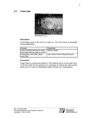 Rev 1 January 2009
Welding Imperfections and Materials Inspection
Copyright © TWI Ltd 2009
3.4 Crater pipe
Description
A shrinkage cavity at the end of a weld run. The main cause is shrinkage
during solidification.
Causes Prevention
Lack of welder skill due to using
processes with too high a current
Retrain welder
Inoperative crater filler (slope
out) (TIG)
Use correct crater filling techniques
Comments
Crater filling is a particular problem in TIG welding due to its low heat input.
To fill the crater for this process it is necessary to reduce the weld current
(slope out) in a series of descending steps until the arc is extinguished.
39
 
