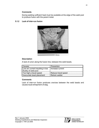 Rev 1 January 2009
Welding Imperfections and Materials Inspection
Copyright © TWI Ltd 2009
Comments
During welding sufficient heat must be available at the edge of the weld pool
to produce fusion with the parent metal.
5.1.2 Lack of inter-run fusion
Description
A lack of union along the fusion line, between the weld beads.
Causes Prevention
Low arc current resulting in low
fluidity of weld pool
Increase current
Too high a travel speed Reduce travel speed
Inaccurate bead placement Retrain welder
Comments
Lack of inter-run fusion produces crevices between the weld beads and
causes local entrapment of slag.
44
 