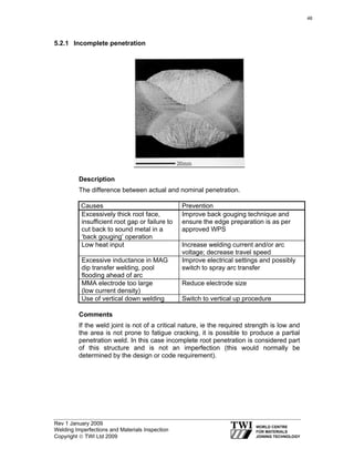 Rev 1 January 2009
Welding Imperfections and Materials Inspection
Copyright © TWI Ltd 2009
5.2.1 Incomplete penetration
Description
The difference between actual and nominal penetration.
Causes Prevention
Excessively thick root face,
insufficient root gap or failure to
cut back to sound metal in a
‘back gouging’ operation
Improve back gouging technique and
ensure the edge preparation is as per
approved WPS
Low heat input Increase welding current and/or arc
voltage; decrease travel speed
Excessive inductance in MAG
dip transfer welding, pool
flooding ahead of arc
Improve electrical settings and possibly
switch to spray arc transfer
MMA electrode too large
(low current density)
Reduce electrode size
Use of vertical down welding Switch to vertical up procedure
Comments
If the weld joint is not of a critical nature, ie the required strength is low and
the area is not prone to fatigue cracking, it is possible to produce a partial
penetration weld. In this case incomplete root penetration is considered part
of this structure and is not an imperfection (this would normally be
determined by the design or code requirement).
46
 