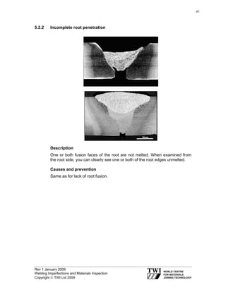 Rev 1 January 2009
Welding Imperfections and Materials Inspection
Copyright © TWI Ltd 2009
5.2.2 Incomplete root penetration
Description
One or both fusion faces of the root are not melted. When examined from
the root side, you can clearly see one or both of the root edges unmelted.
Causes and prevention
Same as for lack of root fusion.
47
 
