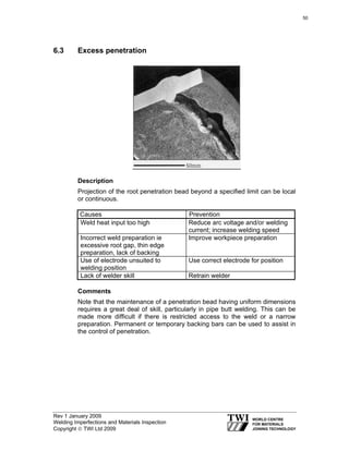 Rev 1 January 2009
Welding Imperfections and Materials Inspection
Copyright © TWI Ltd 2009
6.3 Excess penetration
Description
Projection of the root penetration bead beyond a specified limit can be local
or continuous.
Causes Prevention
Weld heat input too high Reduce arc voltage and/or welding
current; increase welding speed
Incorrect weld preparation ie
excessive root gap, thin edge
preparation, lack of backing
Improve workpiece preparation
Use of electrode unsuited to
welding position
Use correct electrode for position
Lack of welder skill Retrain welder
Comments
Note that the maintenance of a penetration bead having uniform dimensions
requires a great deal of skill, particularly in pipe butt welding. This can be
made more difficult if there is restricted access to the weld or a narrow
preparation. Permanent or temporary backing bars can be used to assist in
the control of penetration.
50
 