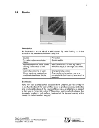 Rev 1 January 2009
Welding Imperfections and Materials Inspection
Copyright © TWI Ltd 2009
6.4 Overlap
Description
An imperfection at the toe of a weld caused by metal flowing on to the
surface of the parent metal without fusing to it.
Causes Prevention
Poor electrode manipulation
(MMA)
Retrain welder
High heat input/low travel speed
causing surface flow of fillet
welds
Reduce heat input or limit leg size to
9mm max leg size for single pass fillets.
Incorrect positioning of weld Change to flat position
Wrong electrode coating type
resulting in too high a fluidity
Change electrode coating type to a
more suitable fast freezing type which is
less fluid
Comments
For a fillet weld overlap is often associated with undercut, as if the weld pool
is too fluid the top of the weld will flow away to produce undercut at the top
and overlap at the base. If the volume of the weld pool is too large in case of
a fillet weld in horizontal-vertical (PB) position, weld metal will collapse due
to gravity, producing both defects (undercut at the top and overlap at the
base), this defect is called ‘sagging’.
51
 