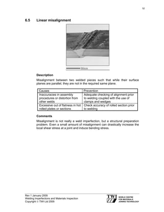 Rev 1 January 2009
Welding Imperfections and Materials Inspection
Copyright © TWI Ltd 2009
6.5 Linear misalignment
Description
Misalignment between two welded pieces such that while their surface
planes are parallel, they are not in the required same plane.
Causes Prevention
Inaccuracies in assembly
procedures or distortion from
other welds
Adequate checking of alignment prior
to welding coupled with the use of
clamps and wedges
Excessive out of flatness in hot
rolled plates or sections
Check accuracy of rolled section prior
to welding
Comments
Misalignment is not really a weld imperfection, but a structural preparation
problem. Even a small amount of misalignment can drastically increase the
local shear stress at a joint and induce bending stress.
52
 