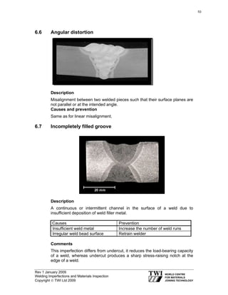 Rev 1 January 2009
Welding Imperfections and Materials Inspection
Copyright © TWI Ltd 2009
6.6 Angular distortion
Description
Misalignment between two welded pieces such that their surface planes are
not parallel or at the intended angle.
Causes and prevention
Same as for linear misalignment.
6.7 Incompletely filled groove
Description
A continuous or intermittent channel in the surface of a weld due to
insufficient deposition of weld filler metal.
Causes Prevention
Insufficient weld metal Increase the number of weld runs
Irregular weld bead surface Retrain welder
Comments
This imperfection differs from undercut, it reduces the load-bearing capacity
of a weld, whereas undercut produces a sharp stress-raising notch at the
edge of a weld.
53
 