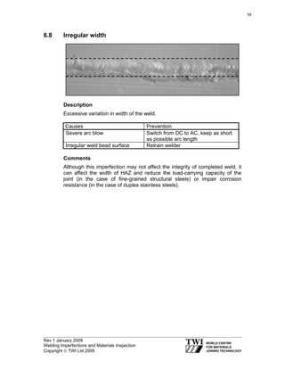 Rev 1 January 2009
Welding Imperfections and Materials Inspection
Copyright © TWI Ltd 2009
6.8 Irregular width
Description
Excessive variation in width of the weld.
Causes Prevention
Severe arc blow Switch from DC to AC, keep as short
as possible arc length
Irregular weld bead surface Retrain welder
Comments
Although this imperfection may not affect the integrity of completed weld, it
can affect the width of HAZ and reduce the load-carrying capacity of the
joint (in the case of fine-grained structural steels) or impair corrosion
resistance (in the case of duplex stainless steels).
54
 