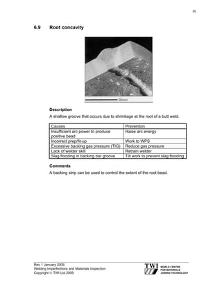 Rev 1 January 2009
Welding Imperfections and Materials Inspection
Copyright © TWI Ltd 2009
6.9 Root concavity
Description
A shallow groove that occurs due to shrinkage at the root of a butt weld.
Causes Prevention
Insufficient arc power to produce
positive bead
Raise arc energy
Incorrect prep/fit-up Work to WPS
Excessive backing gas pressure (TIG) Reduce gas pressure
Lack of welder skill Retrain welder
Slag flooding in backing bar groove Tilt work to prevent slag flooding
Comments
A backing strip can be used to control the extent of the root bead.
55
 