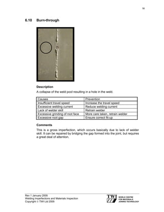 Rev 1 January 2009
Welding Imperfections and Materials Inspection
Copyright © TWI Ltd 2009
6.10 Burn-through
Description
A collapse of the weld pool resulting in a hole in the weld.
Causes Prevention
Insufficient travel speed Increase the travel speed
Excessive welding current Reduce welding current
Lack of welder skill Retrain welder
Excessive grinding of root face More care taken, retrain welder
Excessive root gap Ensure correct fit-up
Comments
This is a gross imperfection, which occurs basically due to lack of welder
skill. It can be repaired by bridging the gap formed into the joint, but requires
a great deal of attention.
56
 