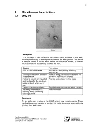 Rev 1 January 2009
Welding Imperfections and Materials Inspection
Copyright © TWI Ltd 2009
7 Miscellaneous Imperfections
7.1 Stray arc
Description
Local damage to the surface of the parent metal adjacent to the weld,
resulting from arcing or striking the arc outside the weld groove. This results
in random areas of fused metal where the electrode, holder, or current
return clamp have accidentally touched the work.
Causes Prevention
Poor access to the work Improve access (modify assembly
sequence)
Missing insulation on electrode
holder or torch
Institute a regular inspection scheme for
electrode holders and torches
Failure to provide an insulated
resting place for the electrode
holder or torch when not in
use
Provide an insulated resting place
Loose current return clamp Regularly maintain current return clamps
Adjusting wire feed (MAG
welding) without isolating
welding current
Retrain welder
Comments
An arc strike can produce a hard HAZ, which may contain cracks. These
can lead to serious cracking in service. It is better to remove an arc strike by
grinding than weld repair.
57
 