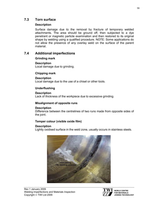 Rev 1 January 2009
Welding Imperfections and Materials Inspection
Copyright © TWI Ltd 2009
7.3 Torn surface
Description
Surface damage due to the removal by fracture of temporary welded
attachments. The area should be ground off, then subjected to a dye
penetrant or magnetic particle examination and then restored to its original
shape by welding using a qualified procedure. NOTE: Some applications do
not allow the presence of any overlay weld on the surface of the parent
material.
7.4 Additional imperfections
Grinding mark
Description
Local damage due to grinding.
Chipping mark
Description
Local damage due to the use of a chisel or other tools.
Underflushing
Description
Lack of thickness of the workpiece due to excessive grinding.
Misalignment of opposite runs
Description
Difference between the centrelines of two runs made from opposite sides of
the joint.
Temper colour (visible oxide film)
Description
Lightly oxidised surface in the weld zone, usually occurs in stainless steels.
59
 