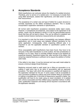 Rev 1 January 2009
Welding Imperfections and Materials Inspection
Copyright © TWI Ltd 2009
8 Acceptance Standards
Weld imperfections can seriously reduce the integrity of a welded structure.
Therefore, prior to service of a welded joint, it is necessary to locate them
using NDE techniques, assess their significance, and take action to avoid
their reoccurrence.
The acceptance of a certain size and type of defect for a given structure is
normally expressed as the defect acceptance standard. This is usually
incorporated in application standards or specifications.
All normal weld imperfection acceptance standards totally reject cracks.
However, in exceptional circumstances, and subject to the agreement of all
parties, cracks may be allowed to remain if it can be demonstrated beyond
doubt that they will not lead to failure. This can be difficult to establish and
usually involves fracture mechanics measurements and calculations.
It is important to note that the levels of acceptability vary between different
applications, and in most cases vary between different standards for the
same application. Consequently, when inspecting different jobs it is
important to use the applicable standard or specification quoted in the
contract.
Once unacceptable weld imperfections have been found, they have to be
removed. If the weld imperfection is at the surface, the first consideration is
whether it is of a type, which is normally shallow enough to be repaired by
superficial dressing. Superficial implies that, after removal of the defect, the
remaining material thickness is sufficient not to require the addition of further
weld metal.
If the defect is too deep, it must be removed and new weld metal added to
ensure a minimum design throat thickness.
Replacing removed metal or weld repair (as in filling an excavation or re-
making a weld joint) has to be done in accordance with an approved
procedure. The rigour with which this procedure is qualified will depend on
the application standard for the job. In some cases it will be acceptable to
use a procedure qualified for making new joints whether filling an excavation
or making a complete joint. If the level of reassurance required is higher, the
qualification will have to be made using an exact simulation of a welded
joint, which is excavated and then refilled using a specified method. In either
case, qualification inspection and testing will be required in accordance with
the application standard.
60
 
