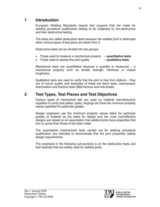 Rev 1 January 2009
Destructive Testing
Copyright © TWI Ltd 2009
1 Introduction
European Welding Standards require test coupons that are made for
welding procedure qualification testing to be subjected to non-destructive
and then destructive testing.
The tests are called destructive tests because the welded joint is destroyed
when various types of test piece are taken from it.
Destructive tests can be divided into two groups:
• Those used to measure a mechanical property – quantitative tests
• Those used to assess the joint quality – qualitative tests
Mechanical tests are quantitative because a quantity is measured – a
mechanical property such as tensile strength, hardness or impact
toughness.
Qualitative tests are used to verify that the joint is free from defects – they
are of sound quality and examples of these are bend tests, macroscopic
examination and fracture tests (fillet fracture and nick-break).
2 Test Types, Test Pieces and Test Objectives
Various types of mechanical test are used by material manufacturers/
suppliers to verify that plates, pipes, forgings etc have the minimum property
values specified for particular grades.
Design engineers use the minimum property values listed for particular
grades of material as the basis for design and the most cost-effective
designs are based on an assumption that welded joints have properties that
are no worse than those of the base metal.
The quantitative (mechanical) tests carried out for welding procedure
qualification are intended to demonstrate that the joint properties satisfy
design requirements.
The emphasis in the following sub-sections is on the destructive tests and
test methods that are widely used for welded joints.
62
 