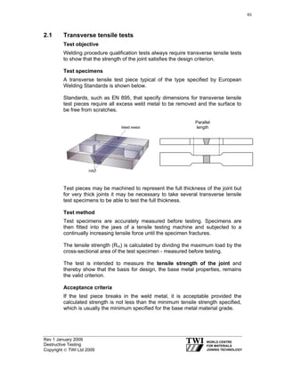 Rev 1 January 2009
Destructive Testing
Copyright © TWI Ltd 2009
2.1 Transverse tensile tests
Test objective
Welding procedure qualification tests always require transverse tensile tests
to show that the strength of the joint satisfies the design criterion.
Test specimens
A transverse tensile test piece typical of the type specified by European
Welding Standards is shown below.
Standards, such as EN 895, that specify dimensions for transverse tensile
test pieces require all excess weld metal to be removed and the surface to
be free from scratches.
Test pieces may be machined to represent the full thickness of the joint but
for very thick joints it may be necessary to take several transverse tensile
test specimens to be able to test the full thickness.
Test method
Test specimens are accurately measured before testing. Specimens are
then fitted into the jaws of a tensile testing machine and subjected to a
continually increasing tensile force until the specimen fractures.
The tensile strength (Rm) is calculated by dividing the maximum load by the
cross-sectional area of the test specimen - measured before testing.
The test is intended to measure the tensile strength of the joint and
thereby show that the basis for design, the base metal properties, remains
the valid criterion.
Acceptance criteria
If the test piece breaks in the weld metal, it is acceptable provided the
calculated strength is not less than the minimum tensile strength specified,
which is usually the minimum specified for the base metal material grade.
Parallel
length
63
 
