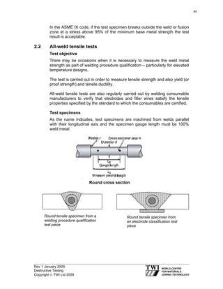 Rev 1 January 2009
Destructive Testing
Copyright © TWI Ltd 2009
In the ASME IX code, if the test specimen breaks outside the weld or fusion
zone at a stress above 95% of the minimum base metal strength the test
result is acceptable.
2.2 All-weld tensile tests
Test objective
There may be occasions when it is necessary to measure the weld metal
strength as part of welding procedure qualification – particularly for elevated
temperature designs.
The test is carried out in order to measure tensile strength and also yield (or
proof strength) and tensile ductility.
All-weld tensile tests are also regularly carried out by welding consumable
manufacturers to verify that electrodes and filler wires satisfy the tensile
properties specified by the standard to which the consumables are certified.
Test specimens
As the name indicates, test specimens are machined from welds parallel
with their longitudinal axis and the specimen gauge length must be 100%
weld metal.
Round tensile specimen from a
welding procedure qualification
test piece
Round tensile specimen from
an electrode classification test
piece
Round cross section
64
 